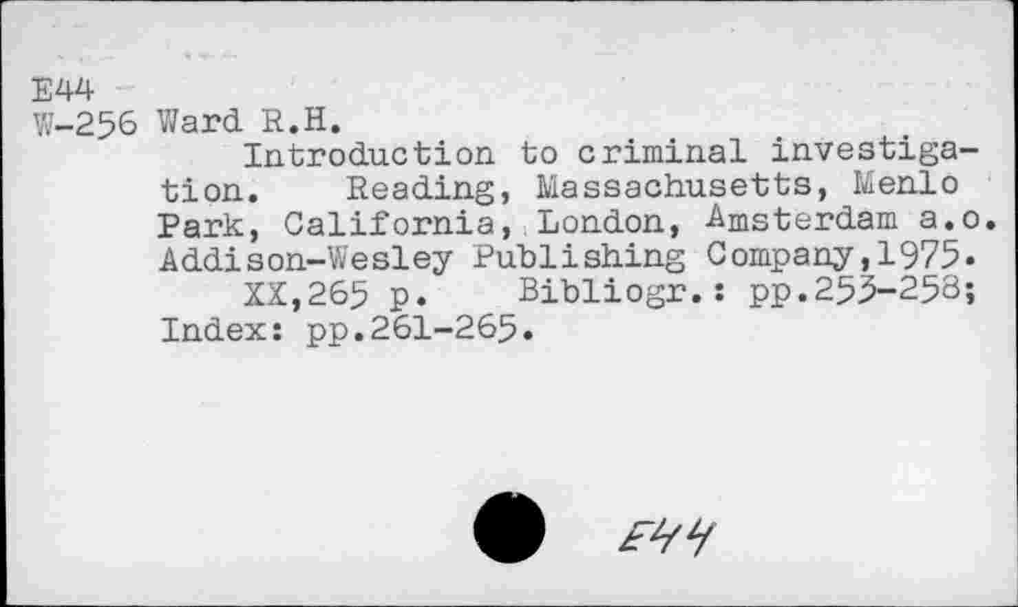 ﻿Е44
W-256 Ward R.H.
Introduction to criminal investigation. Reading, Massachusetts, Menlo Park, California, London, Amsterdam a.o. Addison-Wesley Publishing Company,1975.
XX,265 p. Bibliogr.: pp.255-253;
Index: pp.261-265.
